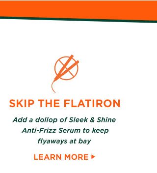 SKIP THE FLATIRON - Add a dollop of Sleek and Shine Anti-Frizz Serum to keep flyaways at bay - LEARN MORE >