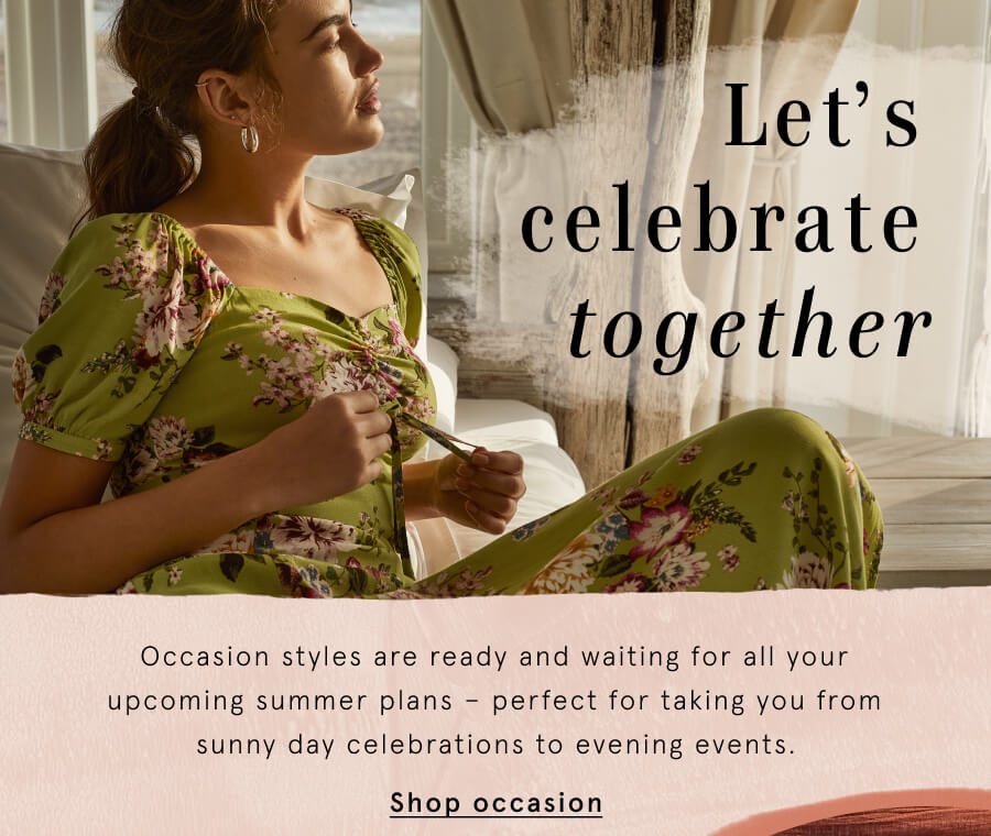 Let’s celebrate together Occasion styles are ready and waiting for all your upcoming summer plans – perfect for taking you from sunny day celebrations to evening events.