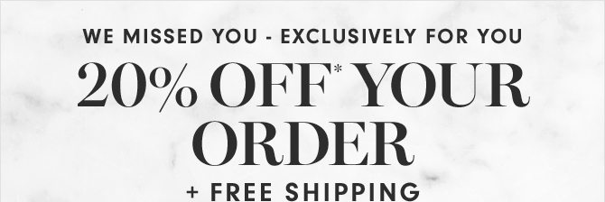 WE MISSED YOU - EXCLUSIVELY FOR YOU - 20% OFF* YOUR ORDER + FREE SHIPPING