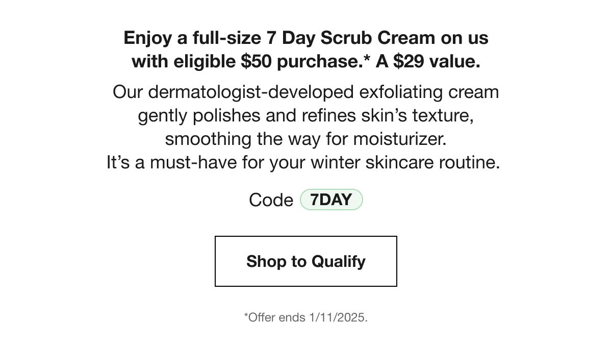 Enjoy a full-size 7 Day Scrub Cream on us with eligible $50 purchase.* A $29 value. Our dermatologist-developed exfoliating cream gently polishes and refines skin's texture, smoothing the way for moisturizer. It's a must-have for your winter skincare routine. Code 7DAY Shop to Qualify *Offer ends 1/11/2025.