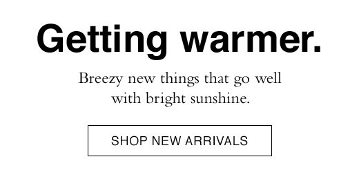 Getting warmer. Breezy new things that go well with bright sunshine. SHOP NEW ARRIVALS