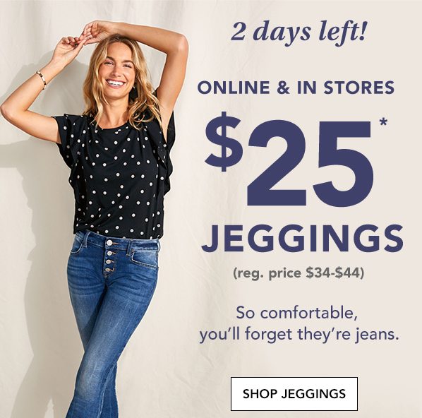 2 days left! Online and in stores: $25* jeggings. (reg. price $34-$44). So comfortable, you'll forget they're jeans. SHOP JEGGINGS.