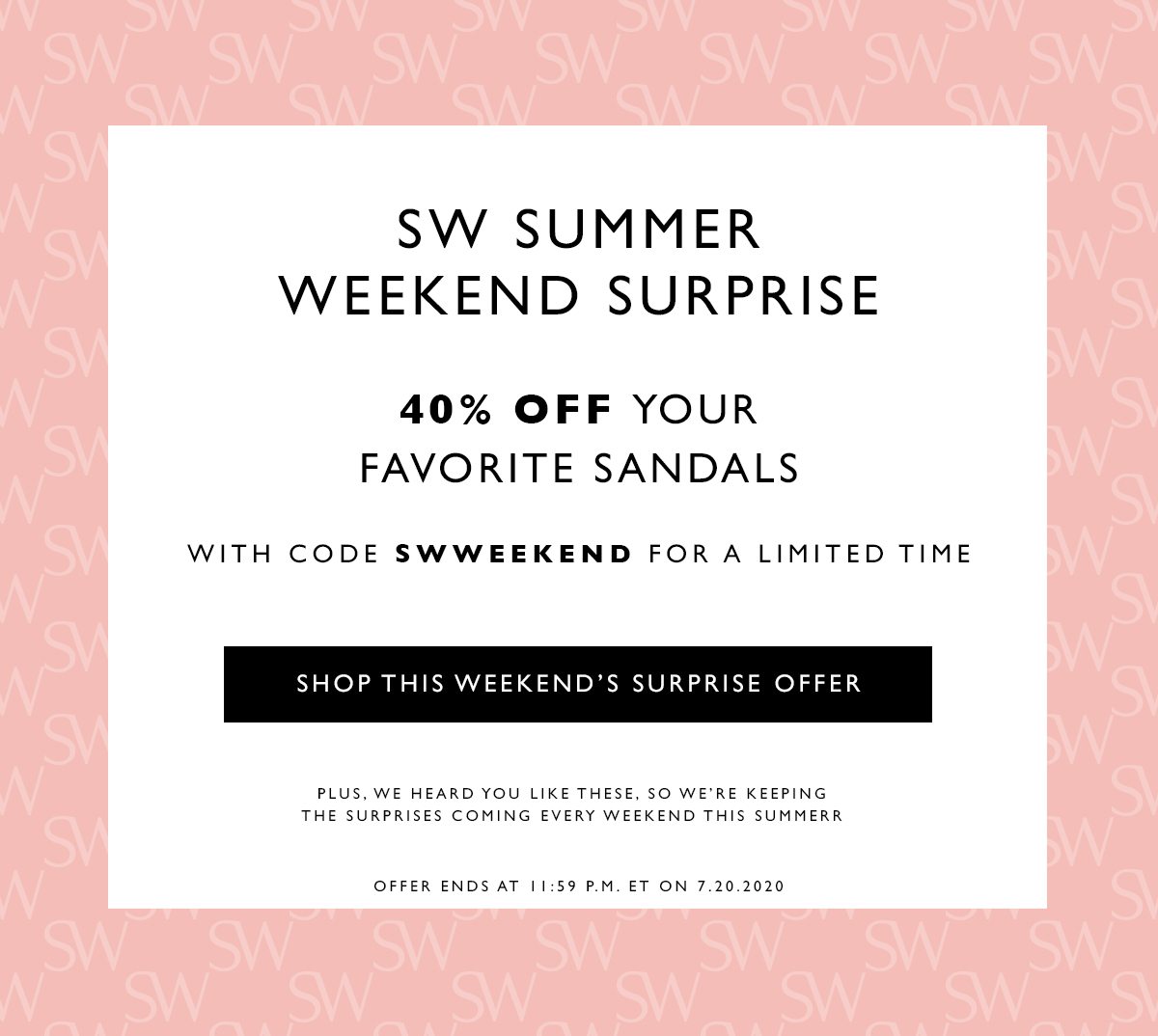 SW Summer Weekend Surprise 40% off your favorite sandals. With code SWWEEKEND for a limited time. SHOP THIS WEEKEND’S SURPRISE OFFER