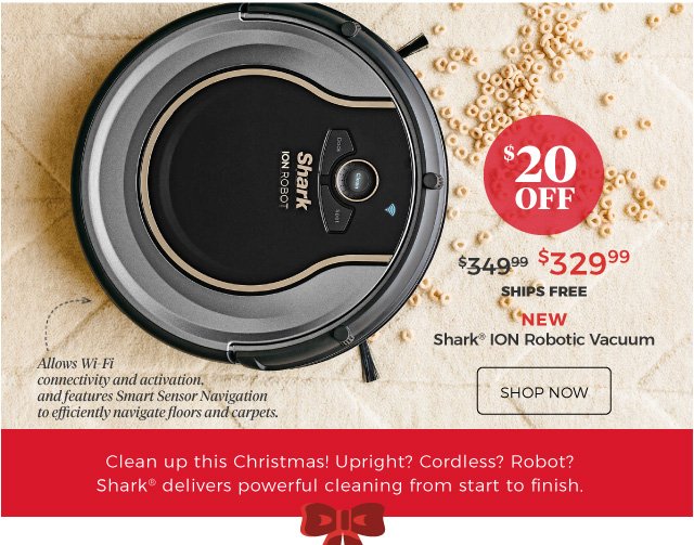 NEW | Shark® ION Robotic Vacuum | Allows Wi-Fi connectivity and activation, and features Smart Sensor Navigation to efficiently navigate floors and carpets. | $329.99 | $20 Off | ships free | shop now | Clean up this Christmas! Upright? Cordless? Robot? Shark® delivers powerful cleaning from start to finish.