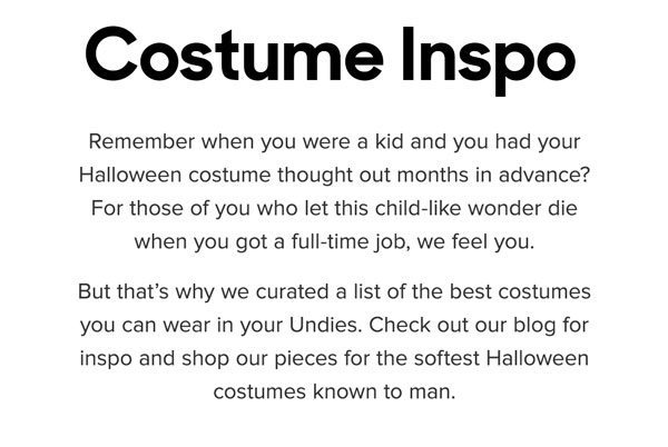 Remember when you were a kid and you had your Halloween costume thought out months in advance? For those of you who let this child-like wonder die when you got a full-time job, we feel you. But that’s why we curated a list of the best costumes you can wear in your Undies. Check out our blog for inspo, and shop our pieces for the softest Halloween costumes known to man. 