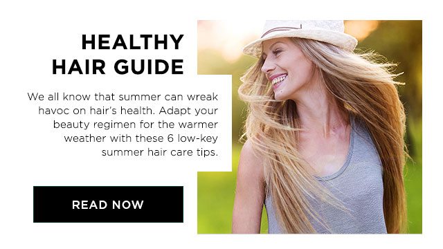 HEALTHY HAIR GUIDE - We all know that summer can wreak havoc on hair’s health. Adapt your beauty regimen for the warmer weather with these 6 low-key summer hair care tips. - READ NOW