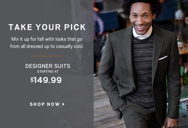 TAKE YOUR PICK | Designer Suits starting at $149.99 + 3/$99.99 Dress & Casual Shirts + 3/$99.99 Dress & Casual Pants + Sport Coats starting at $99.99 + $99.99 Cole Haan Grandmotion Shoes + Buy 1 Get 1 50% Off Even More Shoes + 30% Off Outerwear and much more - SHOP NOW