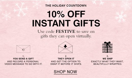 The Holiday Countdown. 10% Off Instant Gifts. Use code FESTIVE to save on gifts they can open virtually. 1. You send a gift and record a personal message to go with it. 2. They Open it and get to swap it before it ships. 3. We ship exactly what they want, beautifully wrapped. SHOP NOW