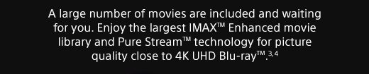 A large number of movies are included and waiting for you. Enjoy the largest IMAX™ Enhanced movie library and Pure Stream™ technology for picture quality close to 4K UHD Blu-ray™.(3), (4)