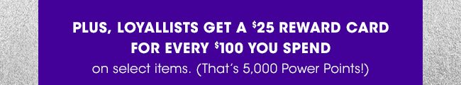 LOYALLISTS GET A $25 REWARD CARD FOR EVERY $100 YOU SPEND