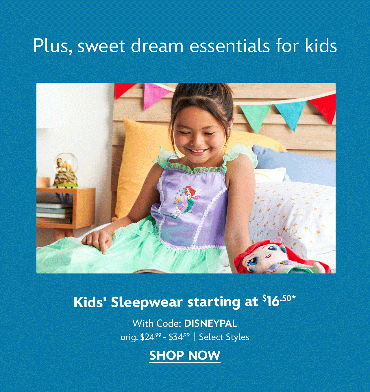 Plus, sweet dream essentials for kids. Kids' Sleepwear starting at $16.50 with Code: DISNEYPAL. orig. $24.99-$34.99. Select Styles | Shop Now