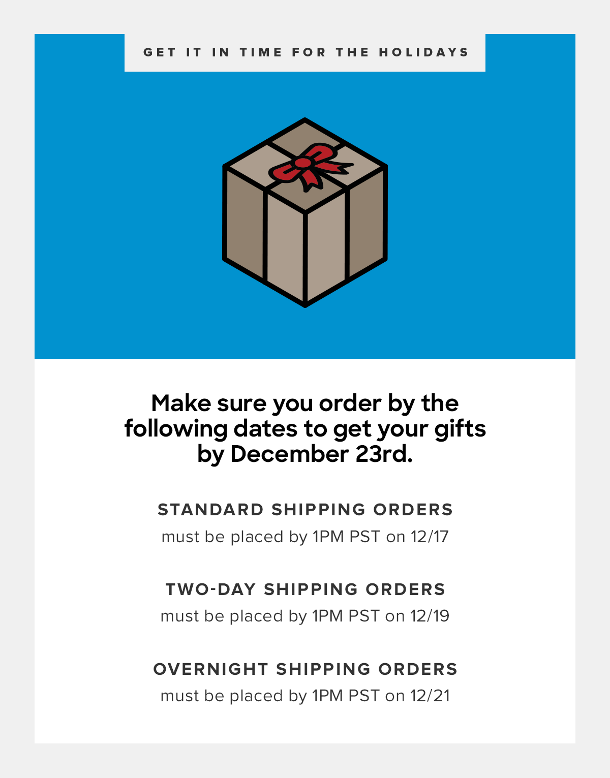  12/17 by 1pm for Free Standard Shipping 12/19 by 1pm PST for 2-Day Shipping 12/21 by 1pm PST for Overnight Shipping 