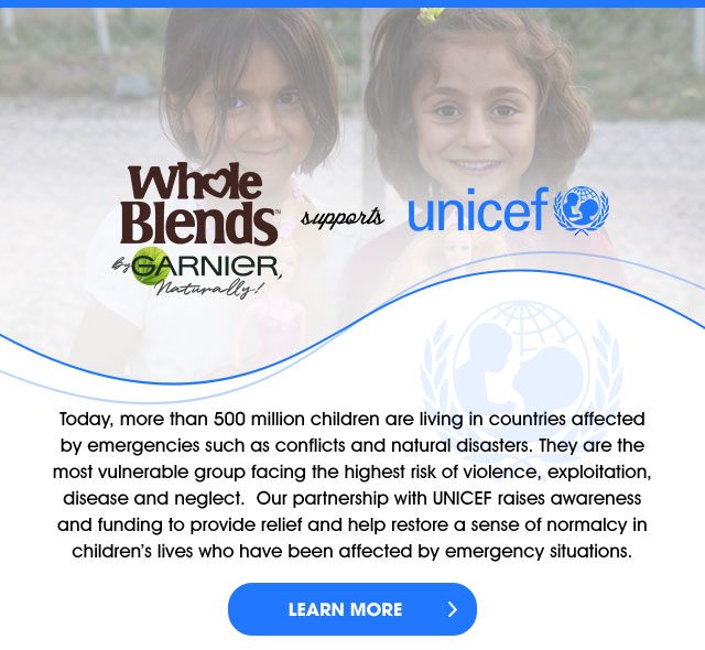 Whole Blends™ By GARNIER, Naturally! supports unicef - Today, more than 500 million children are living in countries affected by emergencies such as conflicts and natural disasters. They are the most vulnerable group facing the highest risk of violence, exploitation, disease and neglect. Our partnership with UNICEF raises awareness and funding to provide relief and help restore a sense of normalcy in children’s lives who have been affected by emergency situations. - LEARN MORE >