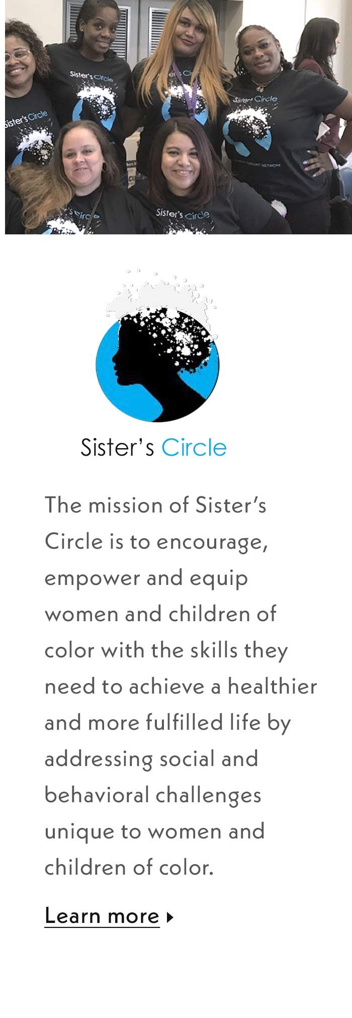 The mission of Sister's Circle is to encourage, empower and equip women and children of color with the skills they need to achieve a healther and more fulfilled life by addressing social and behavioral challenges unique to women and children of color. Learn more.