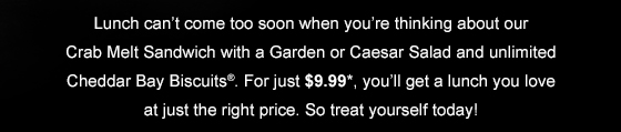  Plan the perfect lunch with our Crab Melt Sandwich, a Garden or Caesar Salad and unlimited Cheddar Bay Biscuits(R). At just $9.99, it's a delicious deal you can't afford to miss! 