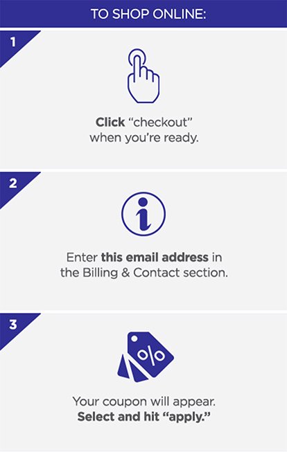 To shop online: 1. Click checkout when you are ready. 2. Enter the email address in the Billing & Contact section. 3. Your coupon will appear. Select and hit APPLY.