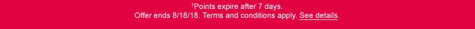 †Points expire after 7 days. Offer ends 8/18/18. Terms and conditions apply. See details.