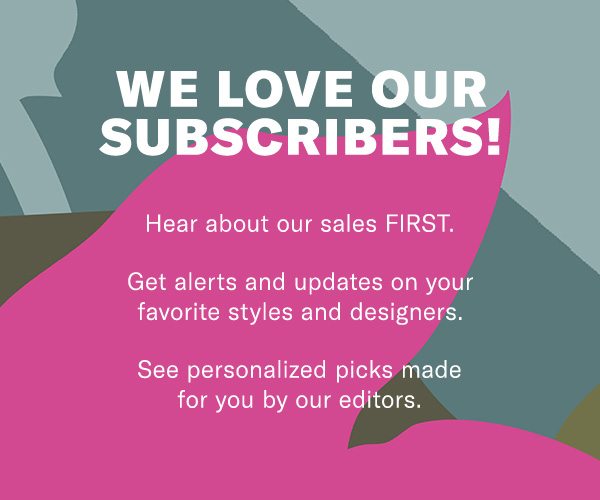 We love our subscribers!Hear about our sales FIRST.Get alerts and updates on your favorite styles and designers. See personalized picks made for you by our editors.