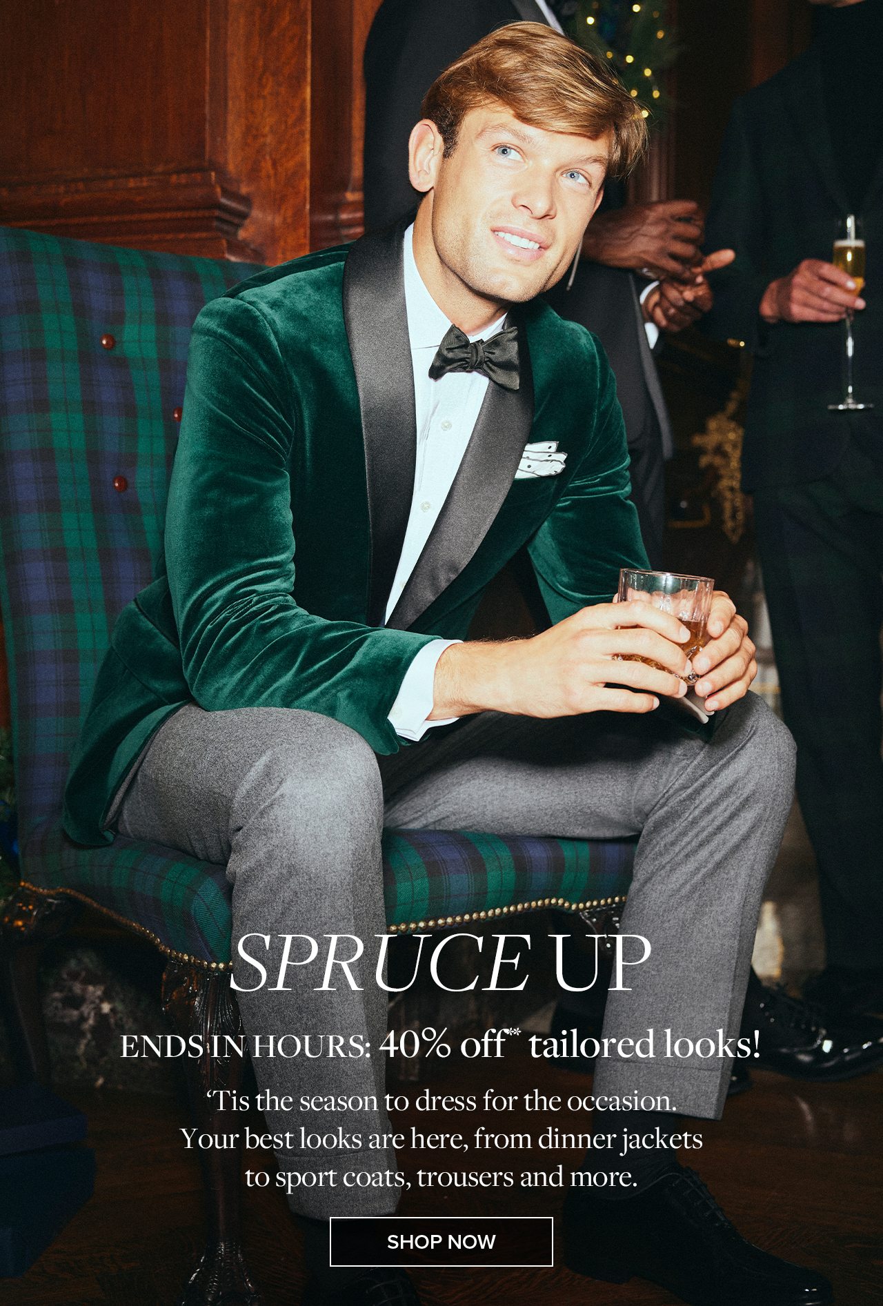 Spruce Up. Ends in hours: 40% off** tailored looks! Tis the season to dress for the occasion. Your best looks are here, from dinner jackets to sport coats, trousers and more. Shop Now