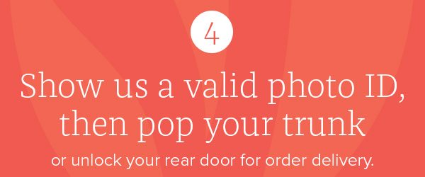 Four: Show us a valid photo ID, then pop your trunk or unlock your rear door for order delivery.