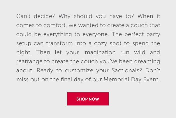 Can't decide? why should you have to? When it comes to comfort, we wanted to create a couch that could be everything to everyone. The perfect party setup can transform into a cozy spot to spend the night. Then let your imagination run wild and rearraange to create the couch you've been dreaming about. Ready to customize your Sactionals? Don't miss out on the final day of our Memorial Day Event. | SHOP NOW >>