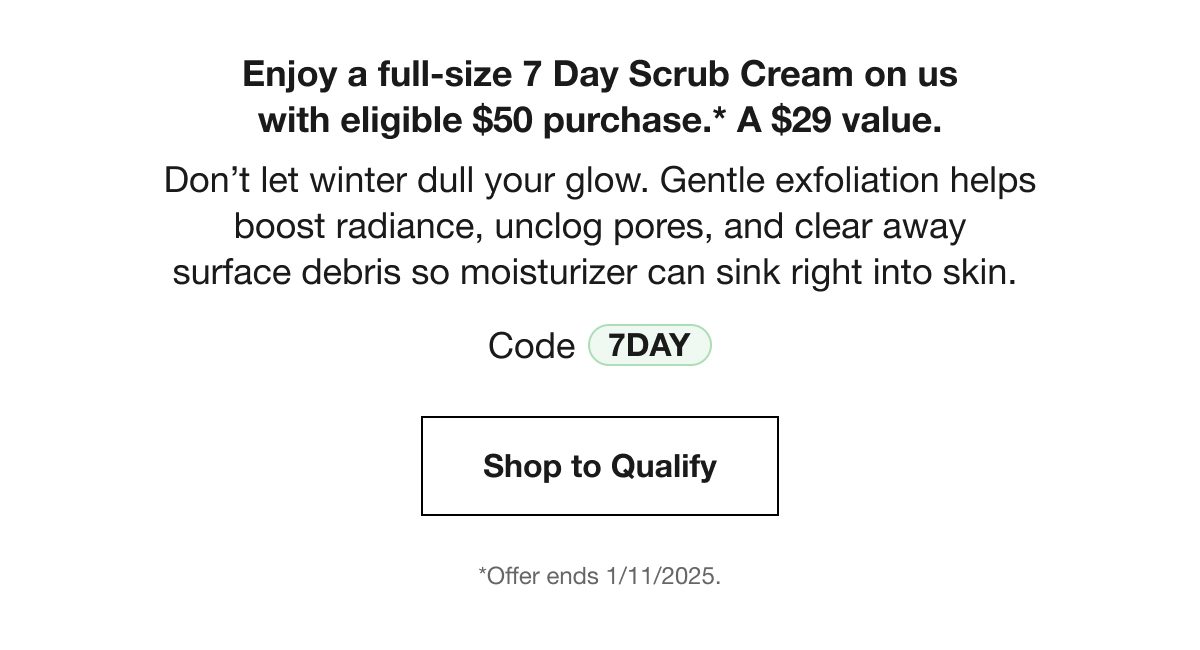 Enjoy a full-size 7 Day Scrub Cream on us with eligible $50 purchase.* A $29 value. Don’t let winter dull your glow. Gentle exfoliation helps boost radiance, unclog pores, and clear away surface debris so moisturizer can sink right into skin. Code 7DAY | Shop to Qualify | *Offer ends 1/11/2025.