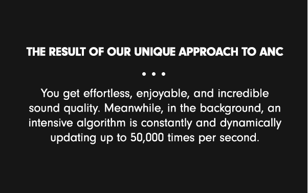 The result of our unique approach to ANC & This intensive algorithm is constantly and dynamically updating, up to 50,000 times per second, so the resulting experience is effortless, enjoyable, and incredible sound quality. & You get effortless, enjoyable, and incredible sound quality. Meanwhile, in the background, an intensive algorithm is constantly and dynamically updating up to 50,000 times per second. That’s Beats’ ANC, explained.