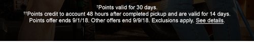 †Points valid for 30 days. ††Points credit to account 48 hours after completed pickup and are valid for 14 days. Points offer ends 9/1/18. Other offers end 9/9/18. Exclusions apply. See details.