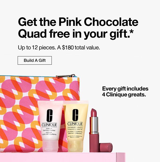 Get the Pink Chocolate Quad free in your gift..* Up to 11 pieces. A $135 total value. Build A Gift. Every gift includes 4 Clinique greats.