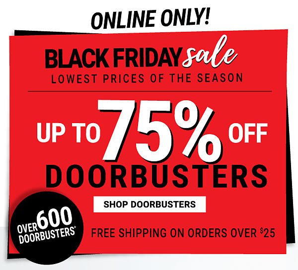 Online only! Black Friday Sale. Lowest prices of the season. Up to 75% off Doorbusters. Shop Doorbusters. Over 600 Doorbusters. Free shipping on orders over $25. 