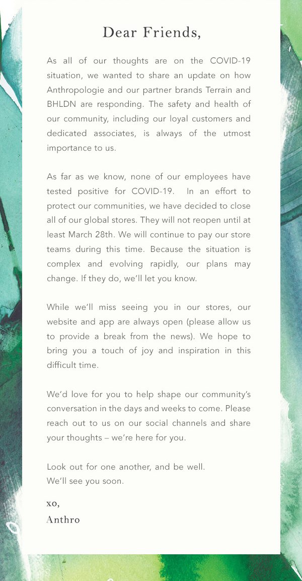 Our Response to COVID-19: As all of our thoughts are on the COVID-19 situation, we wanted to share an update on how Anthropologie and our partner brands Terrain and BHLDN are responding. The safety and health of our community, including our loyal customers and dedicated associates, is always of the utmost importance to us.As far as we know, none of our employees have tested positive for COVID-19. In an effort to protect our communities, we have decided to close all of our global stores. They will not reopen until at least March 28th. We will continue to pay our store teams during this time. Because the situation is complex and evolving rapidly, our plans may change. If they do, we'll let you know. While we'll miss seeing you in our stores, our website and app are always open (please allow us to provide a break from the news). We hope to bring you a touch of joy and inspiration in this difficult time. We'd love for you to help shape our community's conversation in the days and weeks to come. Please reach out to us on our social channels and share your thoughts – we're here for you. Look out for one another, and be well. We'll see you soon. xo, Anthro