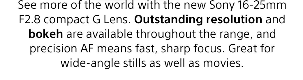 See more of the world with the new Sony 16-25mm F2.8 compact G Lens. Outstanding resolution and bokeh are available throughout the range, and precision AF means fast, sharp focus. Great for wide-angle stills as well as movies.