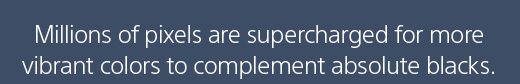 Millions of pixels are supercharged for more vibrant colors to complement absolute blacks.