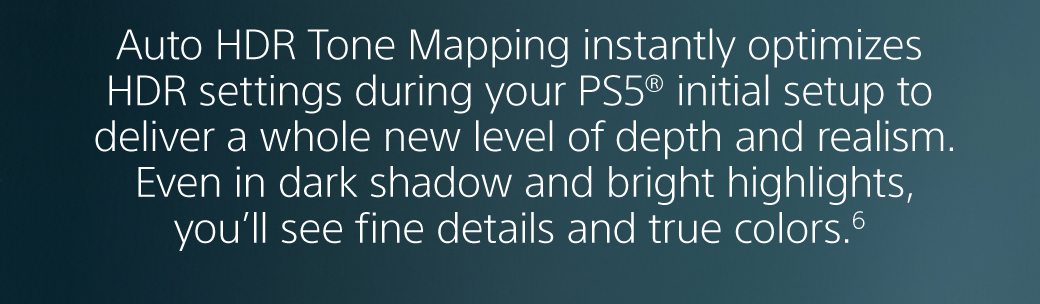 Auto HDR Tone Mapping instantly optimizes HDR settings during your PS5® initial setup to deliver a whole new level of depth and realism. Even in dark shadow and bright highlights, you’ll see fine details and true colors.6