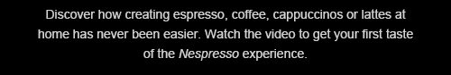 Discover how creating espresso, coffee, cappuccinos or lattes at home has never been easier. Watch the video to get your first taste of the Nespresso experience.