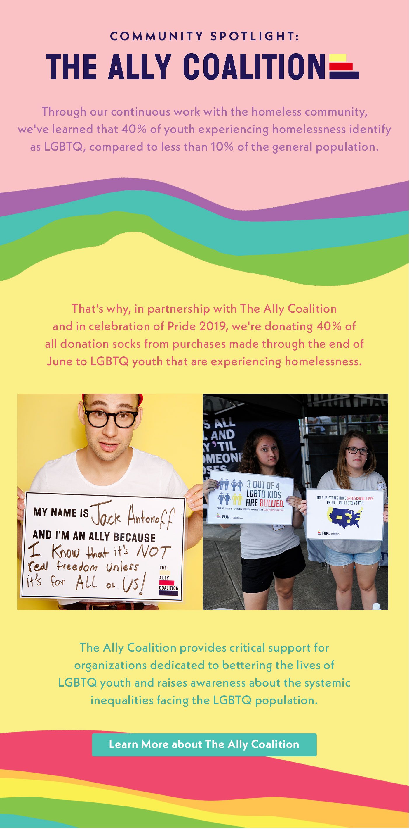 Community Spotlight: The Ally Coalition | Through our continuous work with the homeless community, we've learned that 40% of youth experiencing homelessness identify as LGBTQ, compared to less than 10% of the general population. That's why, in partnership with The Ally Coalition and in celebration of Pride 2019, we're donating 40% of all donation socks from purchases made through the end of June to homeless LGBTQ youth. The Ally Coalition provides critical support for organizations dedicated to bettering the lives of LGBTQ youth and raises awareness about the systemic inequalities facing the LGBTQ population. | Learn More about The Ally Coalition