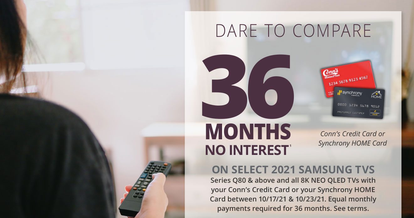 DARE TO COMPARE | Conn’s Credit Card or Synchrony HOME Card | 36 Months No Interest(1) | ON select 2021 Samsung TVs Series Q80 & above and all 8K NEO QLED TVs with your Conn’s Credit Card or your Synchrony HOME Card between 10/17/21 & 10/23/21. Equal monthly payments required for 36 months. See terms.