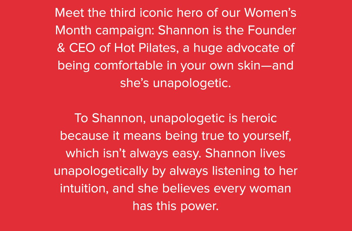 Meet the third iconic hero of our Women's Month campaign: Shannon is the Founder & CEO of Hot Pilates, a huge advocate of being comfortable in your own skin–and she's unapologetic. To Shannon, unapologetic is heroic because it means being true to yourself, which isn't always easy. Shannon lives unapologetically by always listening to her intuition, and she believes every woman has this power.