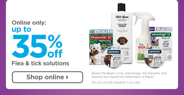 Online only: Up to 35% off Flea & tick solutions. Bayer, the Bayer cross, Advantage, K9 Advantix and Seresto are registered trademarks of Bayer. Do not use K9 Advantix II on cats. Shop online > 
