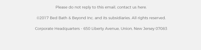 Please do not reply to this email, contact us here. ©2017 Bed Bath & Beyond Inc. and its subsidiaries. All rights reserved. Corporate Headquarters - 650 Liberty Avenue, Union, New Jersey 07083