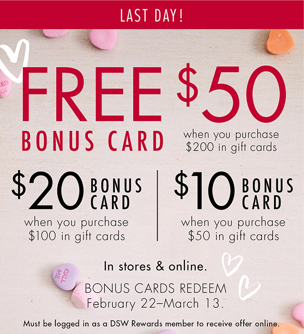 LAST DAY! | FREE $50 BONUS CARD when you purchase $200 in gift cards | $20 BONUS CARD when you purchase $100 in gift cards | $10 BONUS CARD when you purchase $50 in gift cards | In stores & online. | BONUS CARDS REDEEM February 22–March 13. | Must be logged in as a DSW Rewards member to receive offer online.