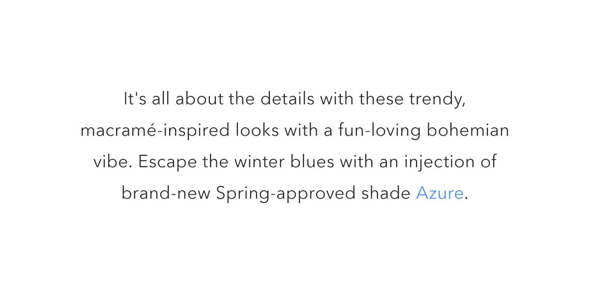 It's all about the details with these trendy, macramé-inspired looks with a fun-loving bohemian vibe. Escape the winter blues with an injection of brand-new Spring-approved shade Azure.