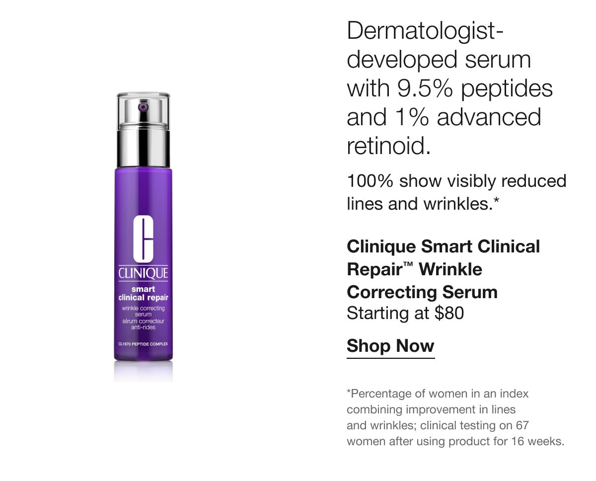 Dermatologist-developed serum with 9.5% peptides and 1% advanced retinoid. | 100% show visibly reduced lines and wrinkles.* | Clinique Smart Clinical Repair™ Wrinkle Correcting Serum | Starting at $80 | Shop Now | *Percentage of women in an index combining improvement in lines and wrinkles; clinical testing on 67 women after using product for 16 weeks.