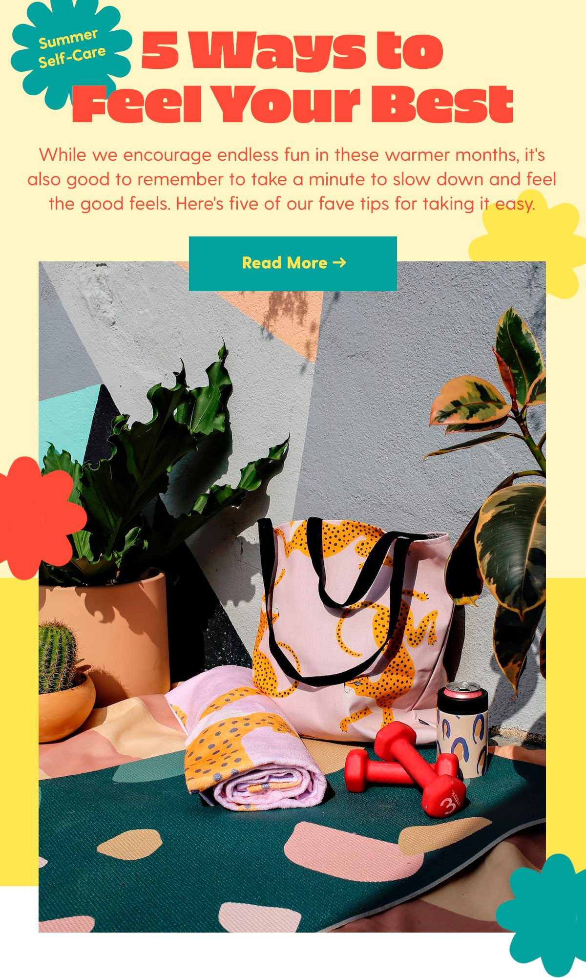 Summer Self-Care 5 Ways to Feel Your Best While we encourage endless fun in these warmer months, it's also good to remember to take a minute to slow down and feel the good feels. Here's five of our fave tips for taking it easy. 