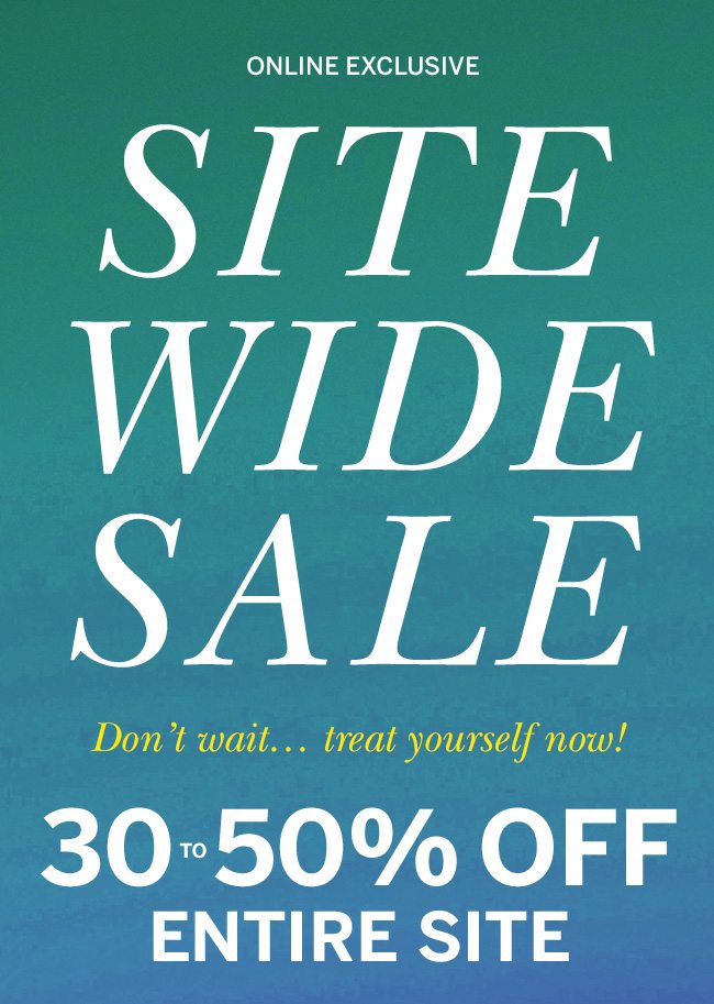 ONLINE EXCLUSIVE SITE WIDE SALE Don't wait... treat yourself now! 30 to 50% OFF ENTIRE SITE. Prices as marked.