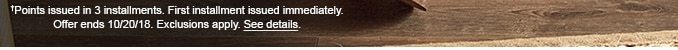 †Points issued in 3 installments. First installment issued immediately. Offer ends 10/20/18. Exclusions apply. See details.