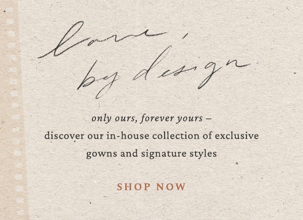 love, by design only ours, forever yours - discover our in-house collection of exclusive gowns and signature styles. shop now