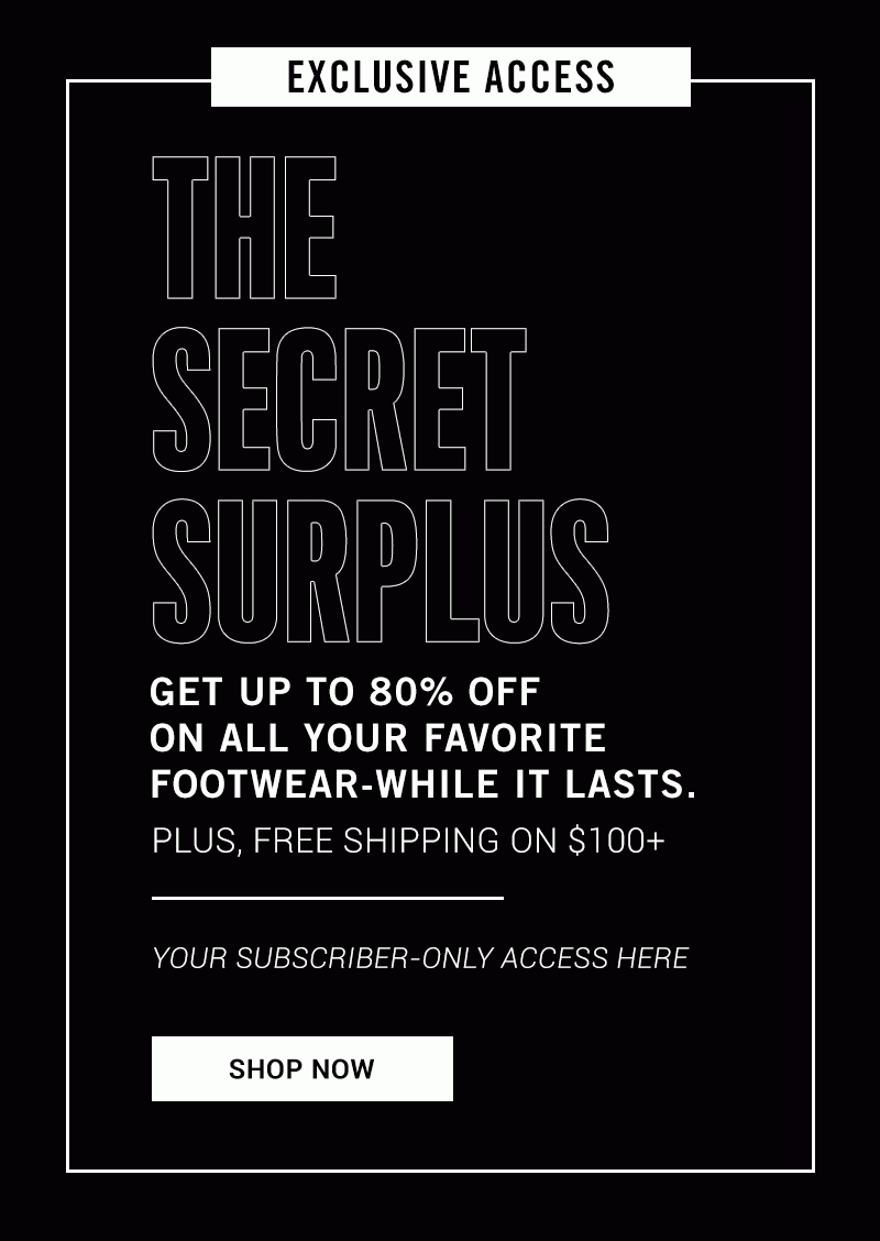 EXCLUSIVE ACCESS THE SECRET SURPLUS GET UP TO 80% OFF ON ALL YOUR FAVORITE FOOTWEAR-WHILE IT LASTS. PLUS, FREE SHIPPING ON $100+ YOUR SUBSCRIBER-ONLY ACCESS HERE. SHOP NOW