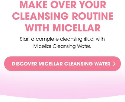 MAKE OVER YOUR CLEANSING ROUTINE WITH MICELLAR - Start a complete cleansing ritual with Micellar Cleansing Water. - DISCOVER MICELLAR CLEANSING WATER >