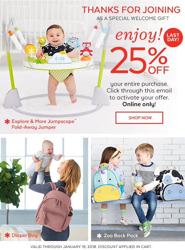 Thanks for joining | As a special welcome gift | Enjoy! Last day! 25% off your entire purchase. Click through this email to activate your offer. Online only! Shop Now | Explore & More Jumpscape ™ Fold-Away Jumper | Diaper Bag | Zoo Back Pack | Valid through January 19, 2018. Discount applied in cart.